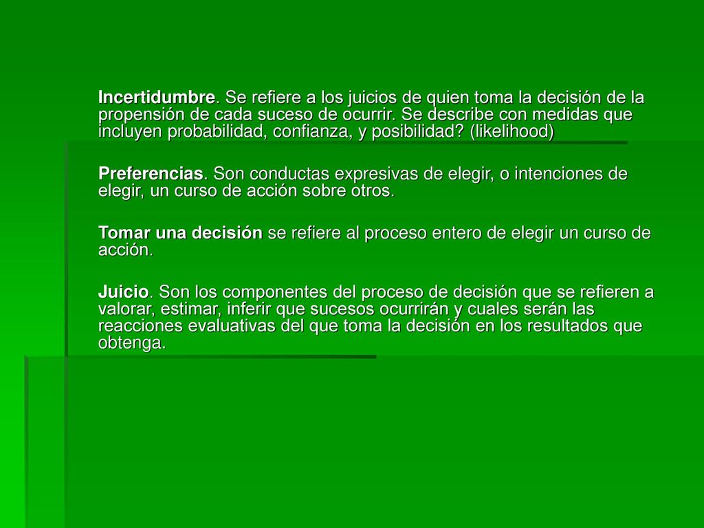 Incertidumbre. Se refiere a los juicios de quien toma la decisión de la propensión de cada suceso de ocurrir. Se describe con medidas que incluyen probabilidad, confianza, y posibilidad (likelihood)