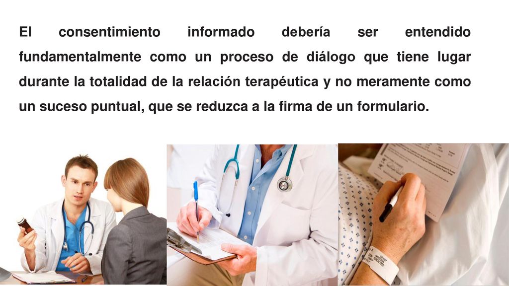 El consentimiento informado debería ser entendido fundamentalmente como un proceso de diálogo que tiene lugar durante la totalidad de la relación terapéutica y no meramente como un suceso puntual, que se reduzca a la firma de un formulario.