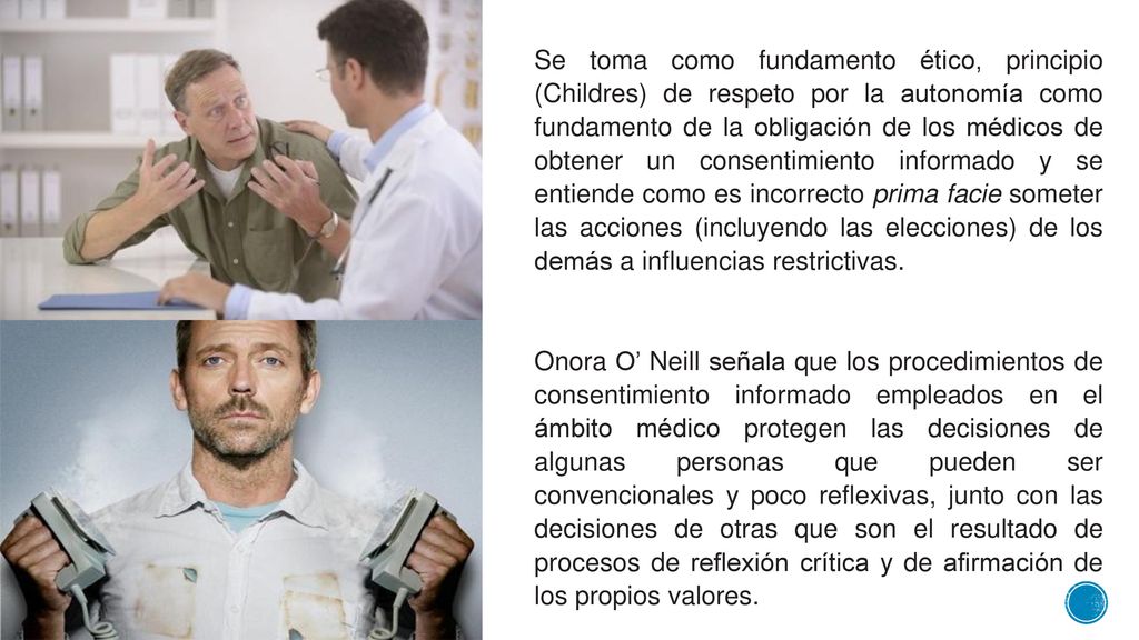 Se toma como fundamento ético, principio (Childres) de respeto por la autonomía como fundamento de la obligación de los médicos de obtener un consentimiento informado y se entiende como es incorrecto prima facie someter las acciones (incluyendo las elecciones) de los demás a influencias restrictivas.