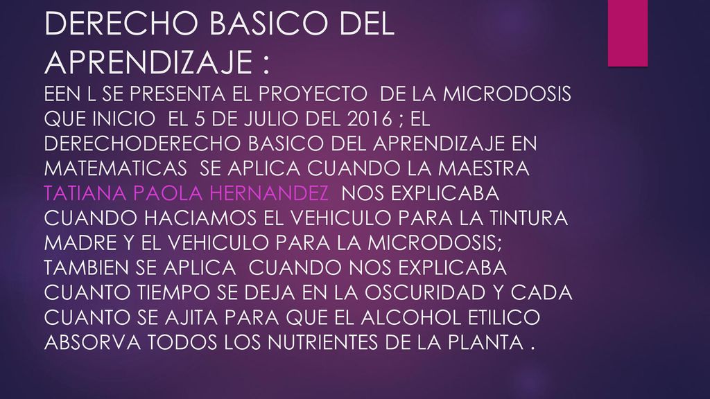 DERECHO BASICO DEL APRENDIZAJE : EEN L SE PRESENTA EL PROYECTO DE LA MICRODOSIS QUE INICIO EL 5 DE JULIO DEL 2016 ; EL DERECHODERECHO BASICO DEL APRENDIZAJE EN MATEMATICAS SE APLICA CUANDO LA MAESTRA TATIANA PAOLA HERNANDEZ NOS EXPLICABA CUANDO HACIAMOS EL VEHICULO PARA LA TINTURA MADRE Y EL VEHICULO PARA LA MICRODOSIS; TAMBIEN SE APLICA CUANDO NOS EXPLICABA CUANTO TIEMPO SE DEJA EN LA OSCURIDAD Y CADA CUANTO SE AJITA PARA QUE EL ALCOHOL ETILICO ABSORVA TODOS LOS NUTRIENTES DE LA PLANTA .