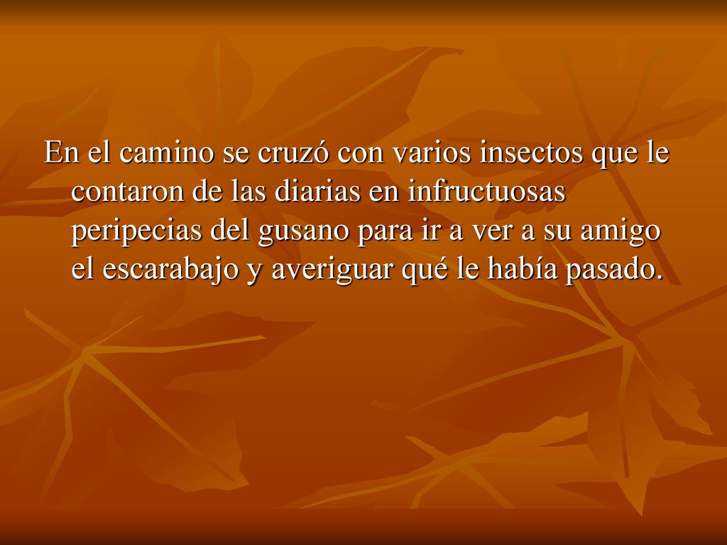 En el camino se cruzó con varios insectos que le contaron de las diarias en infructuosas peripecias del gusano para ir a ver a su amigo el escarabajo y averiguar qué le había pasado.