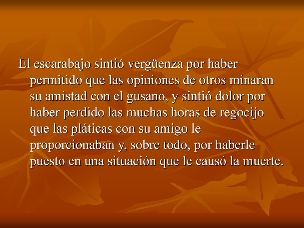 El escarabajo sintió vergüenza por haber permitido que las opiniones de otros minaran su amistad con el gusano, y sintió dolor por haber perdido las muchas horas de regocijo que las pláticas con su amigo le proporcionaban y, sobre todo, por haberle puesto en una situación que le causó la muerte.
