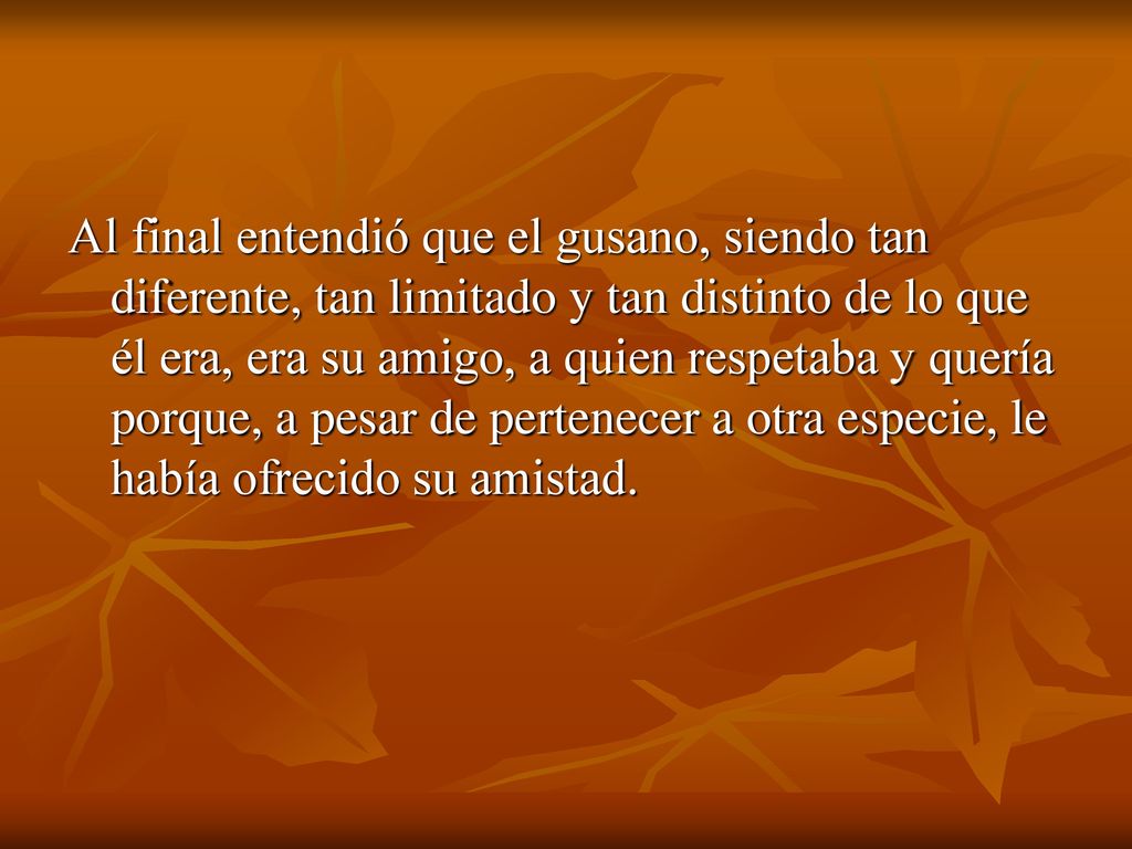 Al final entendió que el gusano, siendo tan diferente, tan limitado y tan distinto de lo que él era, era su amigo, a quien respetaba y quería porque, a pesar de pertenecer a otra especie, le había ofrecido su amistad.
