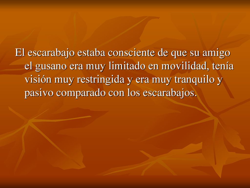 El escarabajo estaba consciente de que su amigo el gusano era muy limitado en movilidad, tenía visión muy restringida y era muy tranquilo y pasivo comparado con los escarabajos.