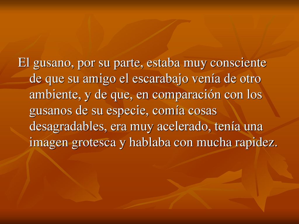 El gusano, por su parte, estaba muy consciente de que su amigo el escarabajo venía de otro ambiente, y de que, en comparación con los gusanos de su especie, comía cosas desagradables, era muy acelerado, tenía una imagen grotesca y hablaba con mucha rapidez.