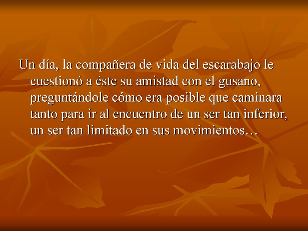 Un día, la compañera de vida del escarabajo le cuestionó a éste su amistad con el gusano, preguntándole cómo era posible que caminara tanto para ir al encuentro de un ser tan inferior, un ser tan limitado en sus movimientos…