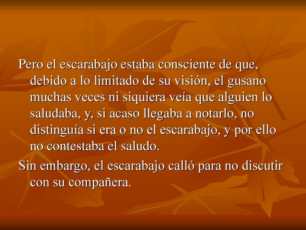 Pero el escarabajo estaba consciente de que, debido a lo limitado de su visión, el gusano muchas veces ni siquiera veía que alguien lo saludaba, y, si acaso llegaba a notarlo, no distinguía si era o no el escarabajo, y por ello no contestaba el saludo.