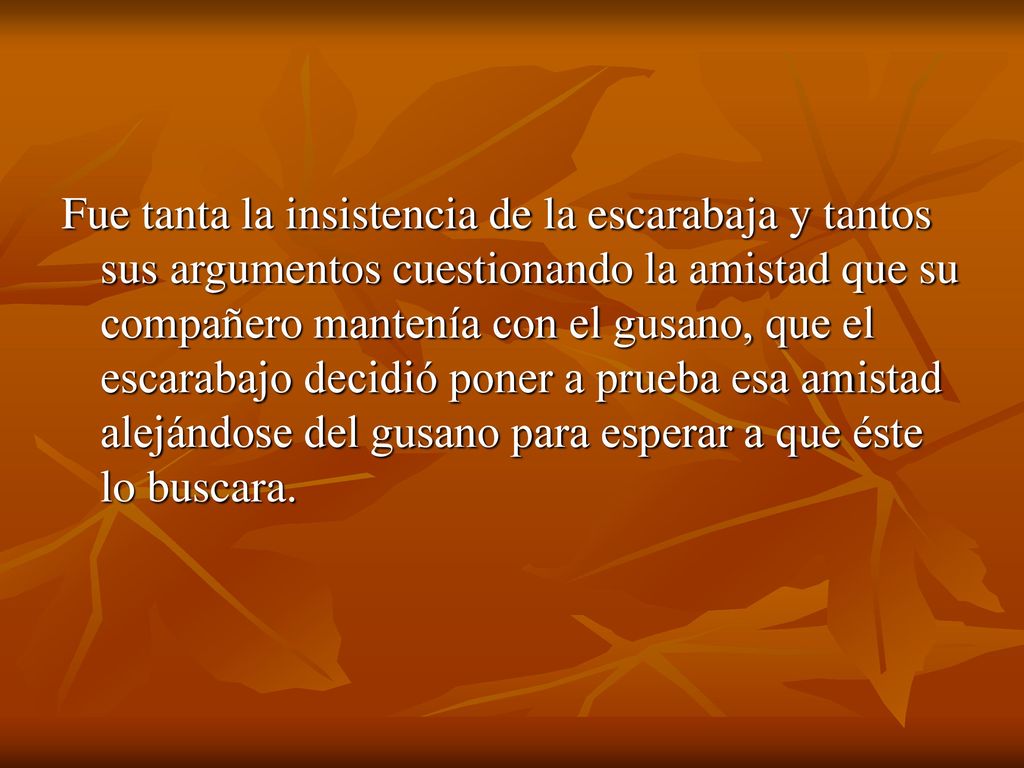 Fue tanta la insistencia de la escarabaja y tantos sus argumentos cuestionando la amistad que su compañero mantenía con el gusano, que el escarabajo decidió poner a prueba esa amistad alejándose del gusano para esperar a que éste lo buscara.