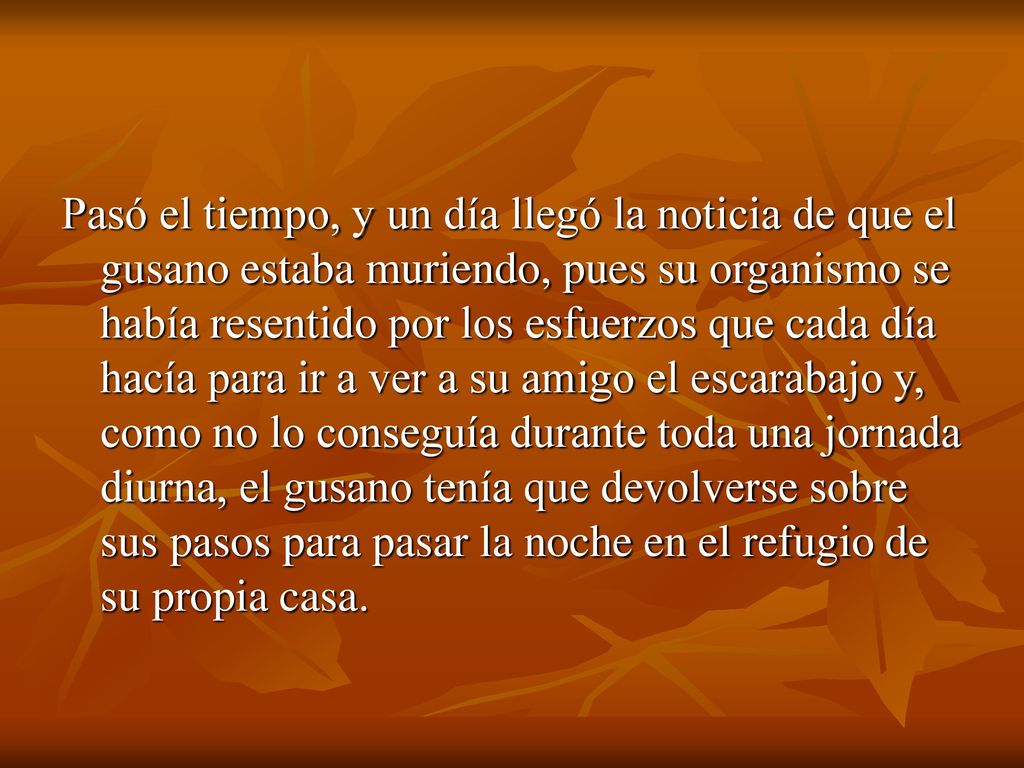 Pasó el tiempo, y un día llegó la noticia de que el gusano estaba muriendo, pues su organismo se había resentido por los esfuerzos que cada día hacía para ir a ver a su amigo el escarabajo y, como no lo conseguía durante toda una jornada diurna, el gusano tenía que devolverse sobre sus pasos para pasar la noche en el refugio de su propia casa.