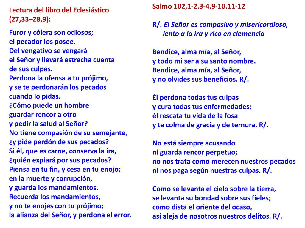 Salmo 102, R/. El Señor es compasivo y misericordioso, lento a la ira y rico en clemencia Bendice, alma mía, al Señor, y todo mi ser a su santo nombre. Bendice, alma mía, al Señor, y no olvides sus beneficios. R/. Él perdona todas tus culpas y cura todas tus enfermedades; él rescata tu vida de la fosa y te colma de gracia y de ternura. R/. No está siempre acusando ni guarda rencor perpetuo; no nos trata como merecen nuestros pecados ni nos paga según nuestras culpas. R/. Como se levanta el cielo sobre la tierra, se levanta su bondad sobre sus fieles; como dista el oriente del ocaso, así aleja de nosotros nuestros delitos. R/.