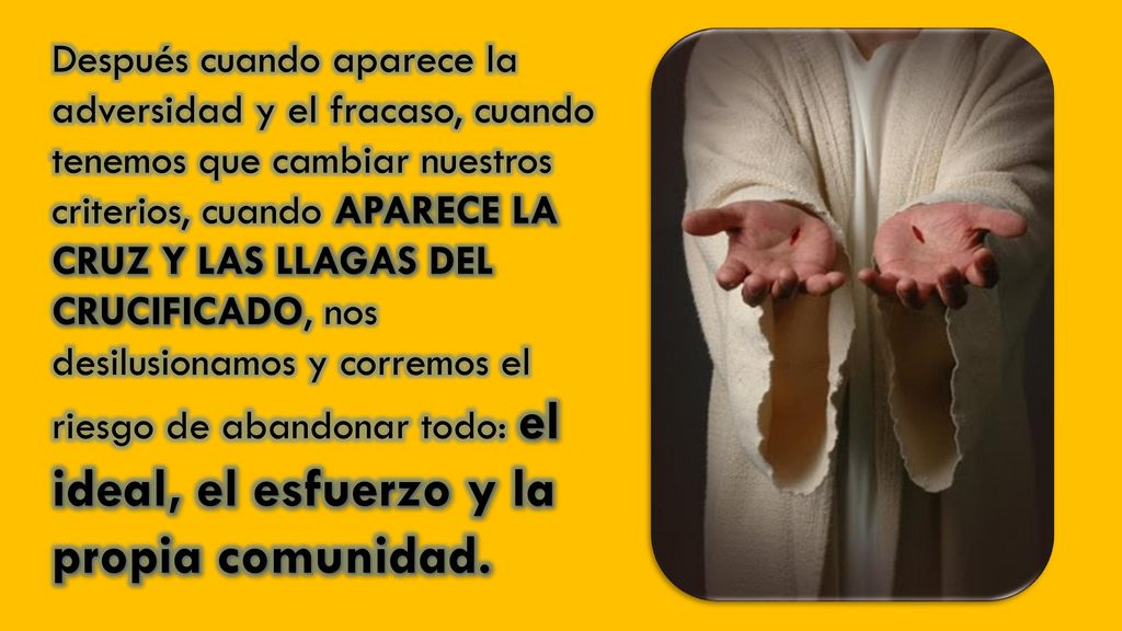 Después cuando aparece la adversidad y el fracaso, cuando tenemos que cambiar nuestros criterios, cuando APARECE LA CRUZ Y LAS LLAGAS DEL CRUCIFICADO, nos desilusionamos y corremos el riesgo de abandonar todo: el ideal, el esfuerzo y la propia comunidad.