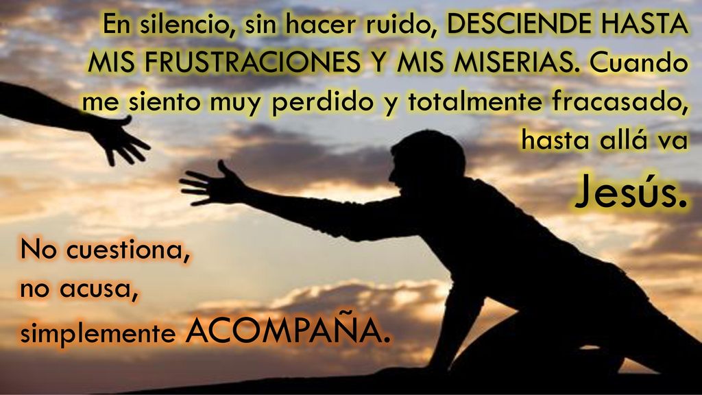 En silencio, sin hacer ruido, DESCIENDE HASTA MIS FRUSTRACIONES Y MIS MISERIAS. Cuando me siento muy perdido y totalmente fracasado, hasta allá va
