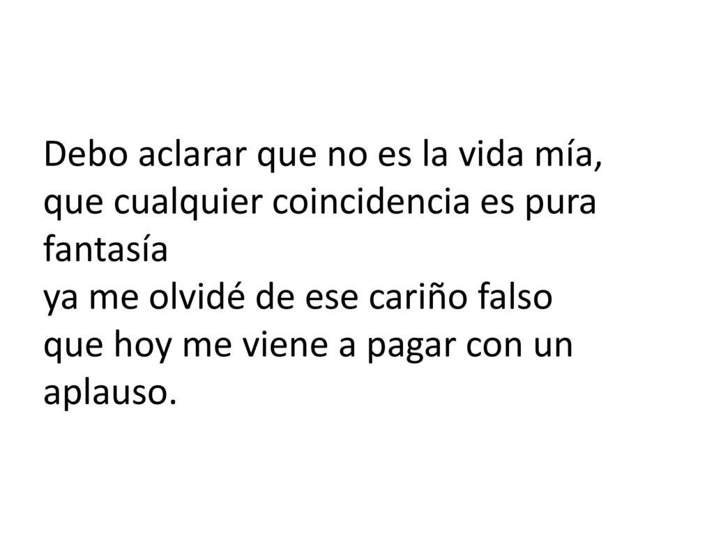 Debo aclarar que no es la vida mía, que cualquier coincidencia es pura fantasía ya me olvidé de ese cariño falso que hoy me viene a pagar con un aplauso.