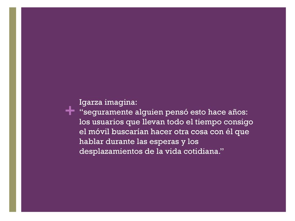 Igarza imagina: seguramente alguien pensó esto hace años: los usuarios que llevan todo el tiempo consigo el móvil buscarían hacer otra cosa con él que hablar durante las esperas y los desplazamientos de la vida cotidiana.