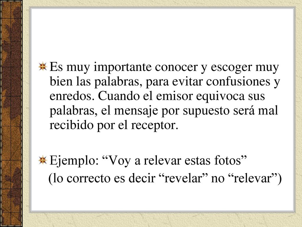 Es muy importante conocer y escoger muy bien las palabras, para evitar confusiones y enredos. Cuando el emisor equivoca sus palabras, el mensaje por supuesto será mal recibido por el receptor.