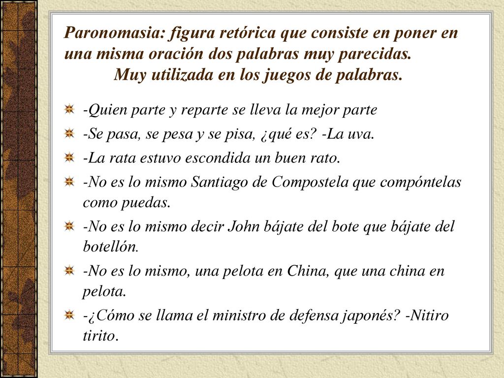 Paronomasia: figura retórica que consiste en poner en una misma oración dos palabras muy parecidas. Muy utilizada en los juegos de palabras.