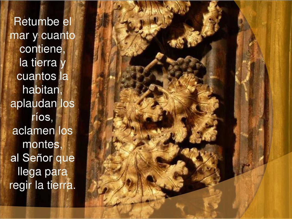 Retumbe el mar y cuanto contiene, la tierra y cuantos la habitan, aplaudan los ríos, aclamen los montes, al Señor que llega para regir la tierra.