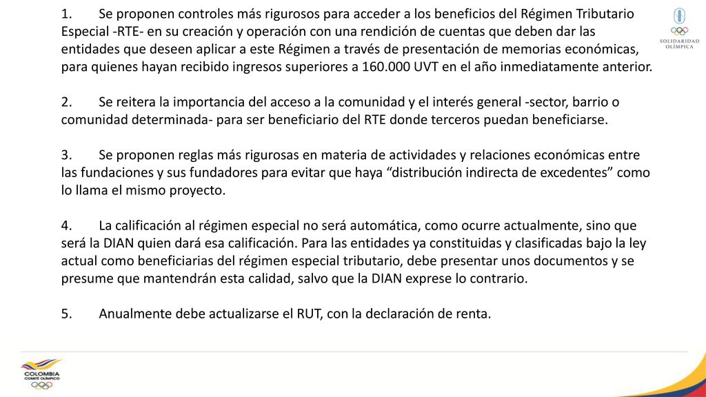 1. Se proponen controles más rigurosos para acceder a los beneficios del Régimen Tributario Especial -RTE- en su creación y operación con una rendición de cuentas que deben dar las entidades que deseen aplicar a este Régimen a través de presentación de memorias económicas, para quienes hayan recibido ingresos superiores a UVT en el año inmediatamente anterior.