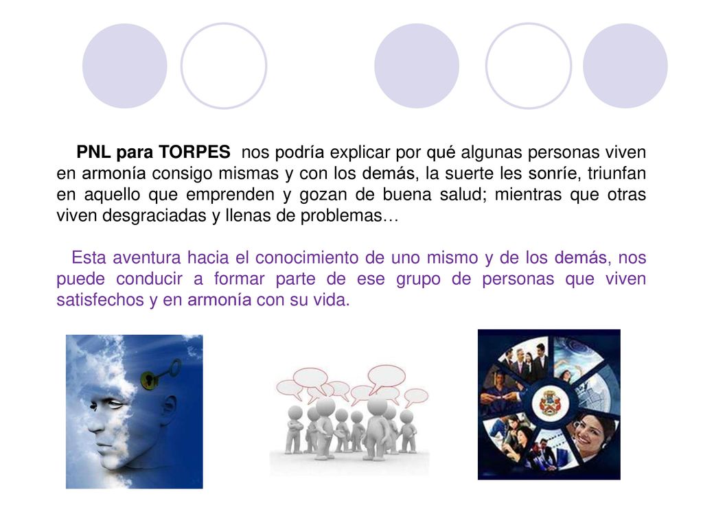 PNL para TORPES nos podría explicar por qué algunas personas viven en armonía consigo mismas y con los demás, la suerte les sonríe, triunfan en aquello que emprenden y gozan de buena salud; mientras que otras viven desgraciadas y llenas de problemas…