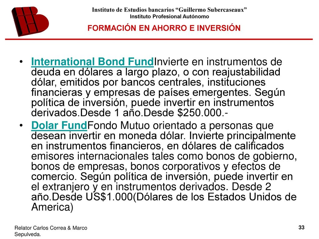 International Bond FundInvierte en instrumentos de deuda en dólares a largo plazo, o con reajustabilidad dólar, emitidos por bancos centrales, instituciones financieras y empresas de países emergentes. Según política de inversión, puede invertir en instrumentos derivados.Desde 1 año.Desde $