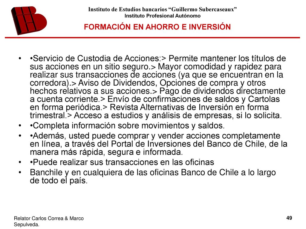 •Servicio de Custodia de Acciones:> Permite mantener los títulos de sus acciones en un sitio seguro.> Mayor comodidad y rapidez para realizar sus transacciones de acciones (ya que se encuentran en la corredora).> Aviso de Dividendos, Opciones de compra y otros hechos relativos a sus acciones.> Pago de dividendos directamente a cuenta corriente.> Envío de confirmaciones de saldos y Cartolas en forma periódica.> Revista Alternativas de Inversión en forma trimestral.> Acceso a estudios y análisis de empresas, si lo solicita.