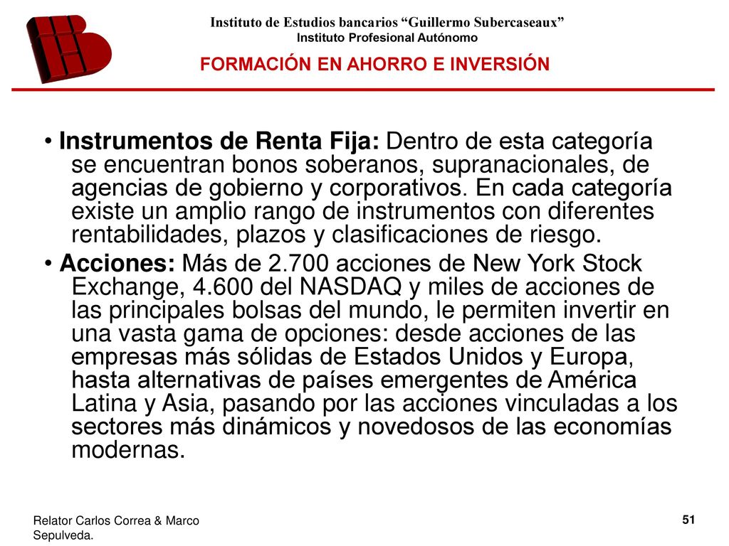 • Instrumentos de Renta Fija: Dentro de esta categoría se encuentran bonos soberanos, supranacionales, de agencias de gobierno y corporativos. En cada categoría existe un amplio rango de instrumentos con diferentes rentabilidades, plazos y clasificaciones de riesgo.