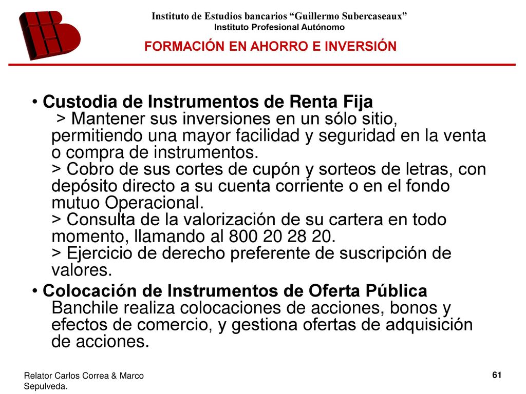 • Custodia de Instrumentos de Renta Fija > Mantener sus inversiones en un sólo sitio, permitiendo una mayor facilidad y seguridad en la venta o compra de instrumentos. > Cobro de sus cortes de cupón y sorteos de letras, con depósito directo a su cuenta corriente o en el fondo mutuo Operacional. > Consulta de la valorización de su cartera en todo momento, llamando al > Ejercicio de derecho preferente de suscripción de valores.