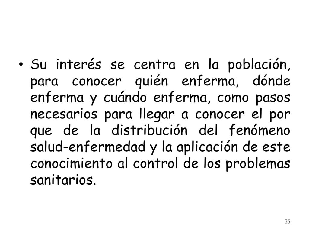 Su interés se centra en la población, para conocer quién enferma, dónde enferma y cuándo enferma, como pasos necesarios para llegar a conocer el por que de la distribución del fenómeno salud-enfermedad y la aplicación de este conocimiento al control de los problemas sanitarios.