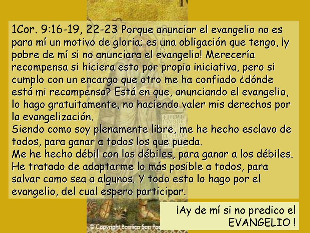 1Cor. 9:16-19, Porque anunciar el evangelio no es para mí un motivo de gloria; es una obligación que tengo, ¡y pobre de mí si no anunciara el evangelio! Merecería recompensa si hiciera esto por propia iniciativa, pero si cumplo con un encargo que otro me ha confiado ¿dónde está mi recompensa Está en que, anunciando el evangelio, lo hago gratuitamente, no haciendo valer mis derechos por la evangelización. Siendo como soy plenamente libre, me he hecho esclavo de todos, para ganar a todos los que pueda. Me he hecho débil con los débiles, para ganar a los débiles. He tratado de adaptarme lo más posible a todos, para salvar como sea a algunos. Y todo esto lo hago por el evangelio, del cual espero participar.