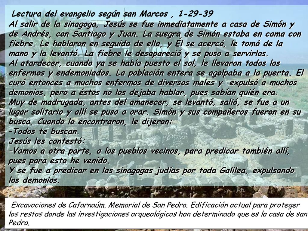 Lectura del evangelio según san Marcos , Al salir de la sinagoga, Jesús se fue inmediatamente a casa de Simón y de Andrés, con Santiago y Juan. La suegra de Simón estaba en cama con fiebre. Le hablaron en seguida de ella, y Él se acercó, le tomó de la mano y la levantó. La fiebre le desapareció y se puso a servirlos. Al atardecer, cuando ya se había puesto el sol, le llevaron todos los enfermos y endemoniados. La población entera se agolpaba a la puerta. El curó entonces a muchos enfermos de diversos males y expulsó a muchos demonios, pero a éstos no los dejaba hablar, pues sabían quién era. Muy de madrugada, antes del amanecer, se levantó, salió, se fue a un lugar solitario y allí se puso a orar. Simón y sus compañeros fueron en su busca. Cuando lo encontraron, le dijeron: –Todos te buscan. Jesús les contestó: –Vamos a otra parte, a los pueblos vecinos, para predicar también allí, pues para esto he venido. Y se fue a predicar en las sinagogas judías por toda Galilea, expulsando los demonios.