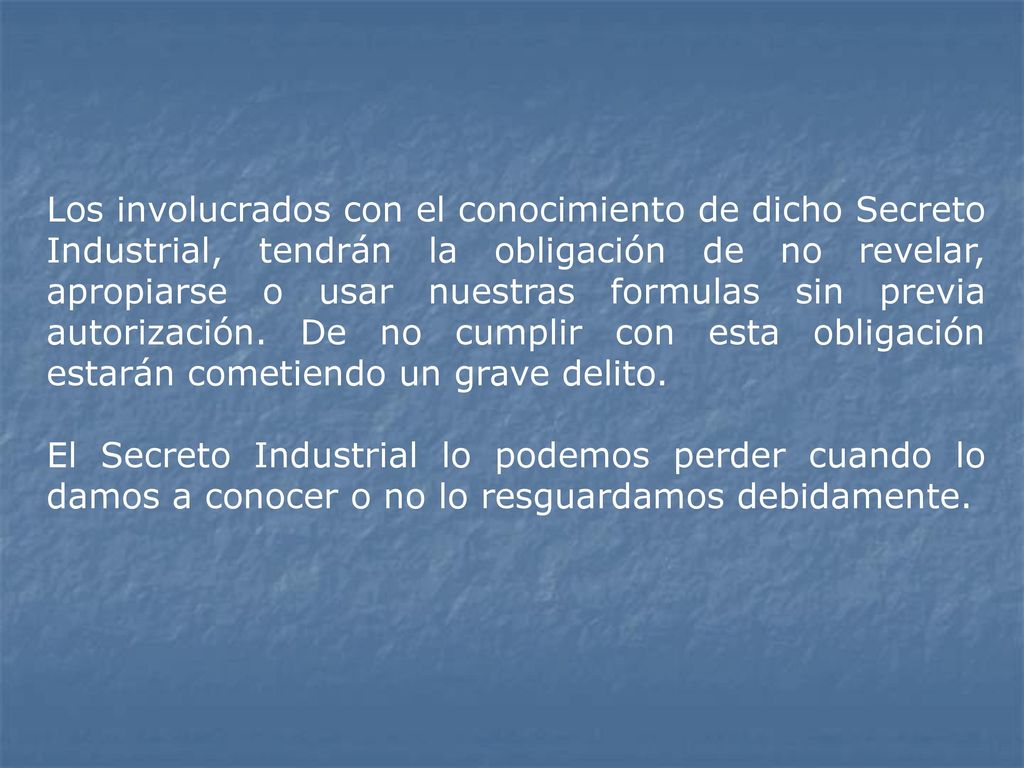 Los involucrados con el conocimiento de dicho Secreto Industrial, tendrán la obligación de no revelar, apropiarse o usar nuestras formulas sin previa autorización. De no cumplir con esta obligación estarán cometiendo un grave delito.