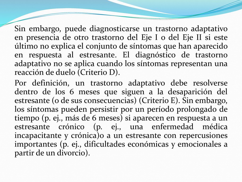 Sin embargo, puede diagnosticarse un trastorno adaptativo en presencia de otro trastorno del Eje I o del Eje II si este último no explica el conjunto de síntomas que han aparecido en respuesta al estresante.
