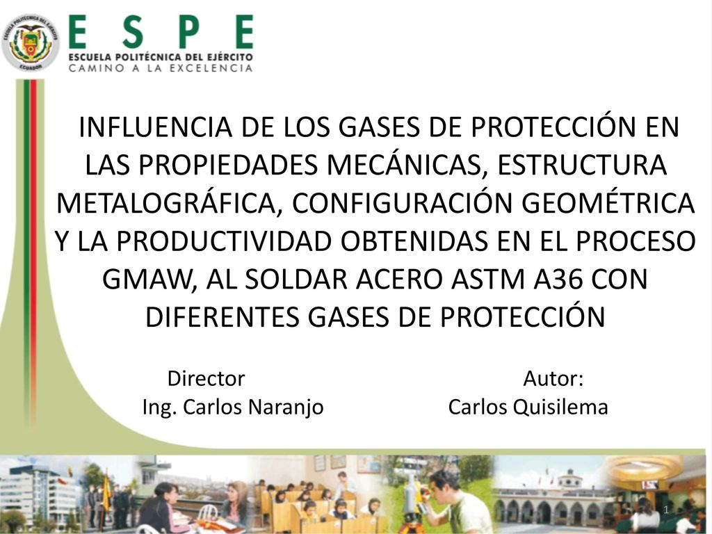 INFLUENCIA DE LOS GASES DE PROTECCIÓN EN LAS PROPIEDADES MECÁNICAS, ESTRUCTURA METALOGRÁFICA, CONFIGURACIÓN GEOMÉTRICA Y LA PRODUCTIVIDAD OBTENIDAS EN EL PROCESO GMAW, AL SOLDAR ACERO ASTM A36 CON DIFERENTES GASES DE PROTECCIÓN Director Autor: Ing. Carlos Naranjo Carlos Quisilema