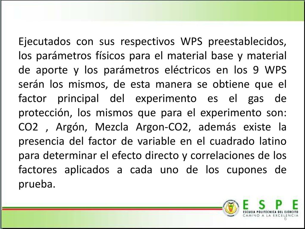 Ejecutados con sus respectivos WPS preestablecidos, los parámetros físicos para el material base y material de aporte y los parámetros eléctricos en los 9 WPS serán los mismos, de esta manera se obtiene que el factor principal del experimento es el gas de protección, los mismos que para el experimento son: CO2 , Argón, Mezcla Argon-CO2, además existe la presencia del factor de variable en el cuadrado latino para determinar el efecto directo y correlaciones de los factores aplicados a cada uno de los cupones de prueba.