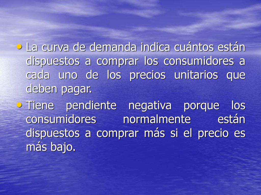 La curva de demanda indica cuántos están dispuestos a comprar los consumidores a cada uno de los precios unitarios que deben pagar.