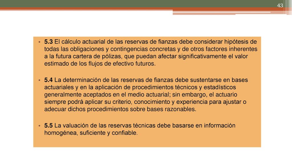 5.3 El cálculo actuarial de las reservas de fianzas debe considerar hipótesis de todas las obligaciones y contingencias concretas y de otros factores inherentes a la futura cartera de pólizas, que puedan afectar significativamente el valor estimado de los flujos de efectivo futuros.