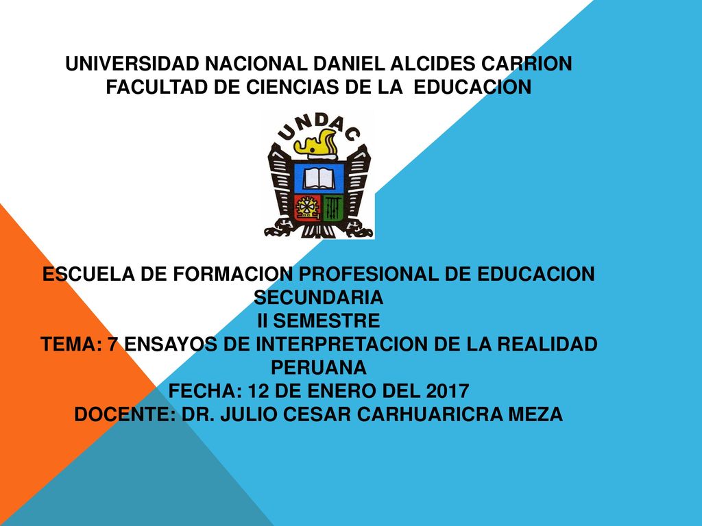 UNIVERSIDAD NACIONAL DANIEL ALCIDES CARRION FACULTAD DE CIENCIAS DE LA EDUCACION ESCUELA DE FORMACION PROFESIONAL DE EDUCACION SECUNDARIA II SEMESTRE TEMA: 7 ENSAYOS DE INTERPRETACION DE LA REALIDAD PERUANA FECHA: 12 DE ENERO DEL 2017 DOCENTE: Dr.