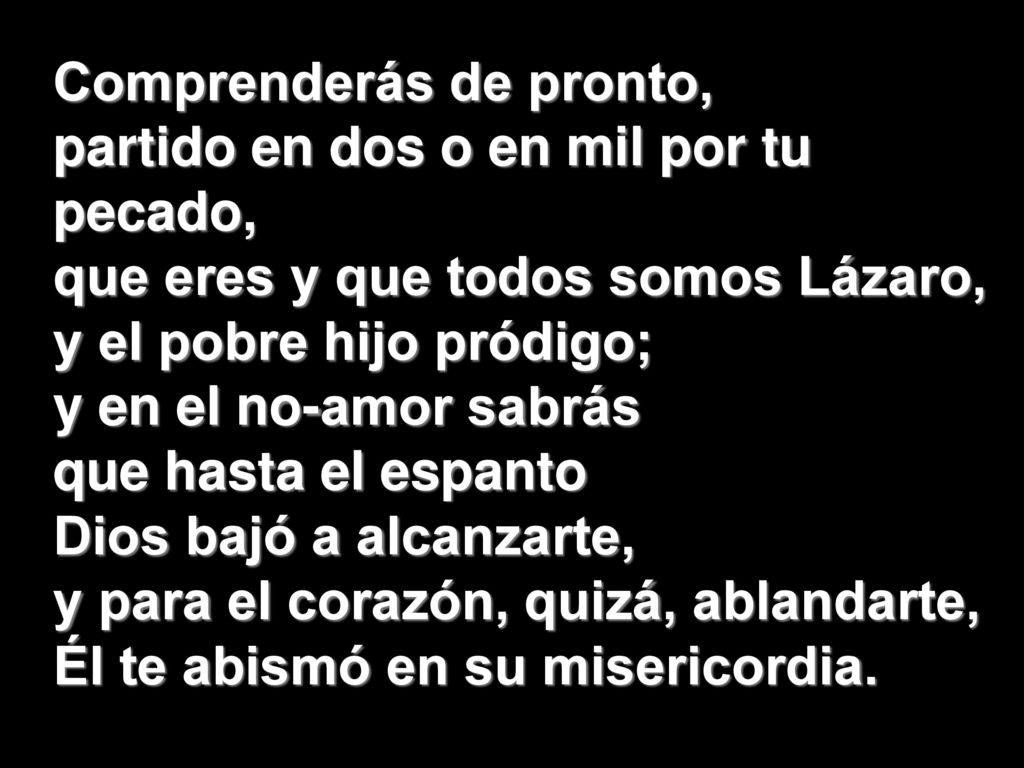 Comprenderás de pronto, partido en dos o en mil por tu pecado, que eres y que todos somos Lázaro, y el pobre hijo pródigo; y en el no-amor sabrás que hasta el espanto Dios bajó a alcanzarte, y para el corazón, quizá, ablandarte, Él te abismó en su misericordia.