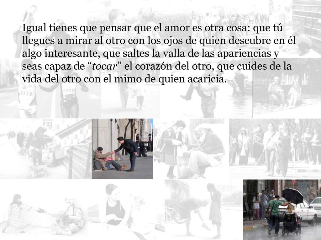 Igual tienes que pensar que el amor es otra cosa: que tú llegues a mirar al otro con los ojos de quien descubre en él algo interesante, que saltes la valla de las apariencias y seas capaz de tocar el corazón del otro, que cuides de la vida del otro con el mimo de quien acaricia.