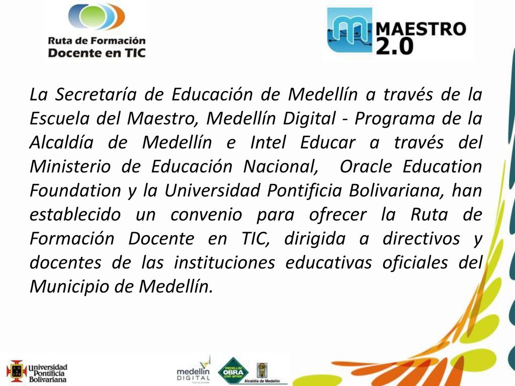 La Secretaría de Educación de Medellín a través de la Escuela del Maestro, Medellín Digital - Programa de la Alcaldía de Medellín e Intel Educar a través del Ministerio de Educación Nacional, Oracle Education Foundation y la Universidad Pontificia Bolivariana, han establecido un convenio para ofrecer la Ruta de Formación Docente en TIC, dirigida a directivos y docentes de las instituciones educativas oficiales del Municipio de Medellín.
