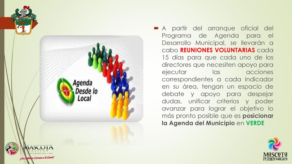 A partir del arranque oficial del Programa de Agenda para el Desarrollo Municipal, se llevarán a cabo REUNIONES VOLUNTARIAS cada 15 días para que cada uno de los directores que necesiten apoyo para ejecutar las acciones correspondientes a cada indicador en su área, tengan un espacio de debate y apoyo para despejar dudas, unificar criterios y poder avanzar para lograr el objetivo lo más pronto posible que es posicionar la Agenda del Municipio en VERDE