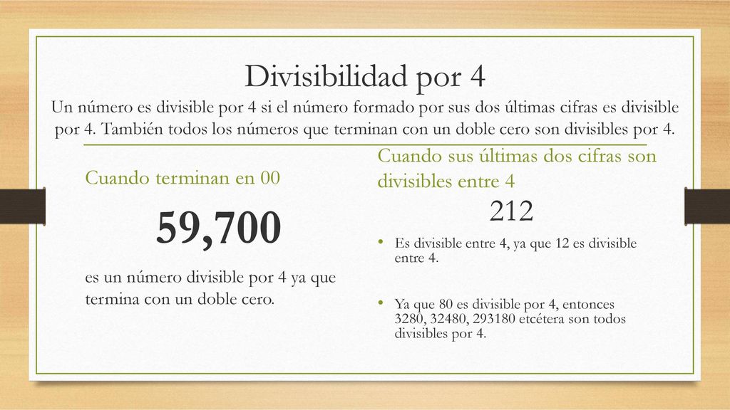 Divisibilidad por 4 Un número es divisible por 4 si el número formado por sus dos últimas cifras es divisible por 4. También todos los números que terminan con un doble cero son divisibles por 4.