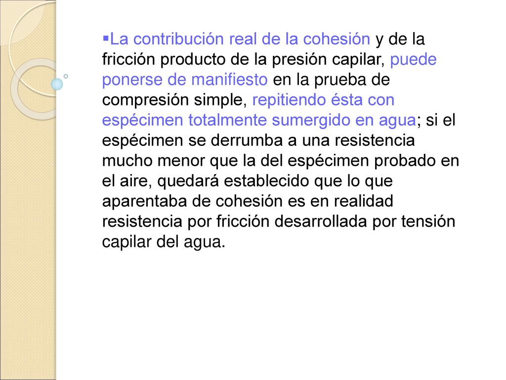 La contribución real de la cohesión y de la fricción producto de la presión capilar, puede ponerse de manifiesto en la prueba de compresión simple, repitiendo ésta con espécimen totalmente sumergido en agua; si el espécimen se derrumba a una resistencia mucho menor que la del espécimen probado en el aire, quedará establecido que lo que aparentaba de cohesión es en realidad resistencia por fricción desarrollada por tensión capilar del agua.