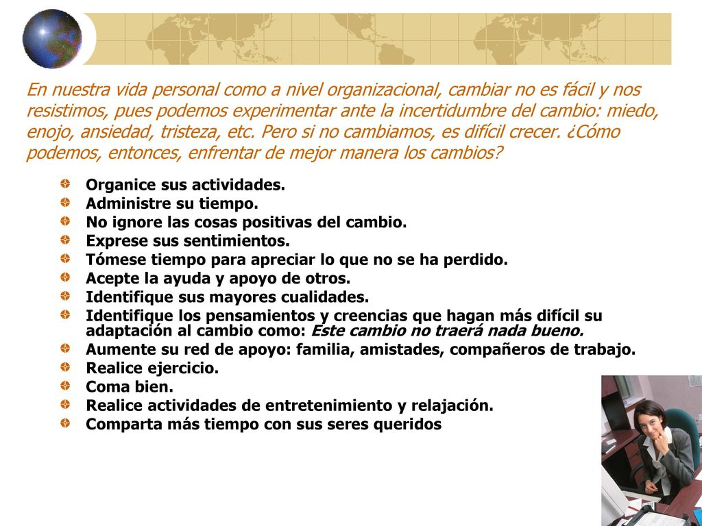 En nuestra vida personal como a nivel organizacional, cambiar no es fácil y nos resistimos, pues podemos experimentar ante la incertidumbre del cambio: miedo, enojo, ansiedad, tristeza, etc. Pero si no cambiamos, es difícil crecer. ¿Cómo podemos, entonces, enfrentar de mejor manera los cambios