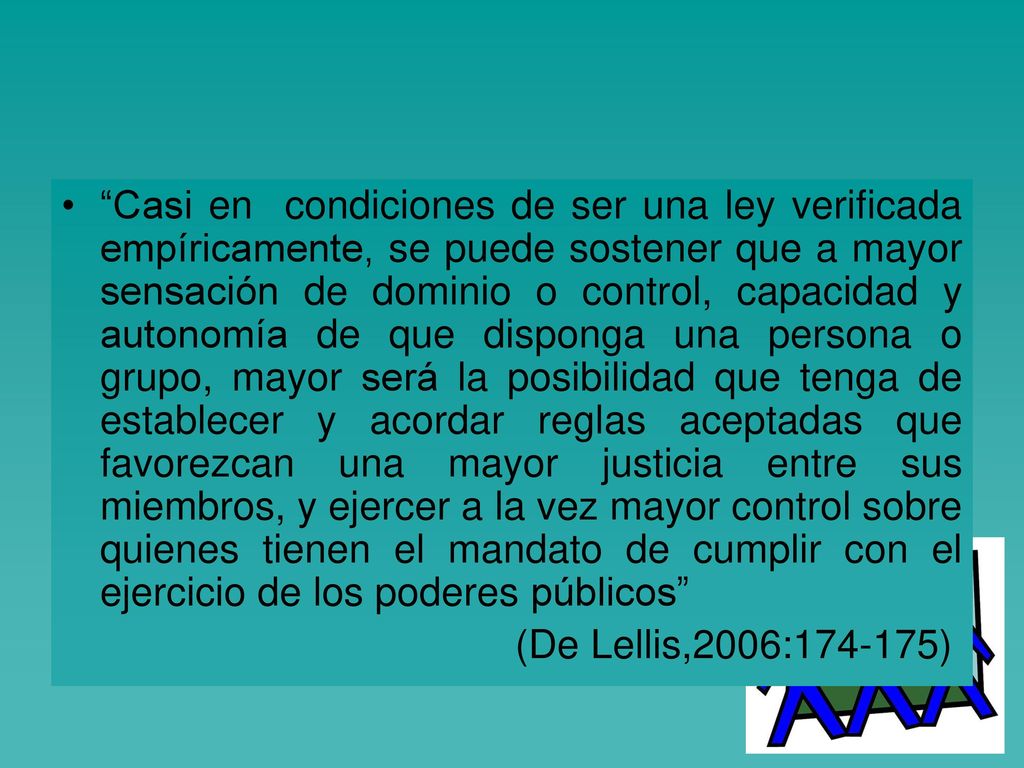 Casi en condiciones de ser una ley verificada empíricamente, se puede sostener que a mayor sensación de dominio o control, capacidad y autonomía de que disponga una persona o grupo, mayor será la posibilidad que tenga de establecer y acordar reglas aceptadas que favorezcan una mayor justicia entre sus miembros, y ejercer a la vez mayor control sobre quienes tienen el mandato de cumplir con el ejercicio de los poderes públicos
