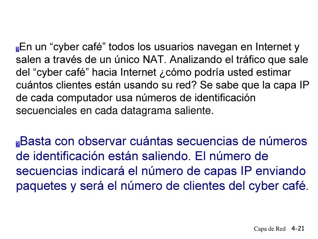 En un cyber café todos los usuarios navegan en Internet y salen a través de un único NAT. Analizando el tráfico que sale del cyber café hacia Internet ¿cómo podría usted estimar cuántos clientes están usando su red Se sabe que la capa IP de cada computador usa números de identificación secuenciales en cada datagrama saliente.