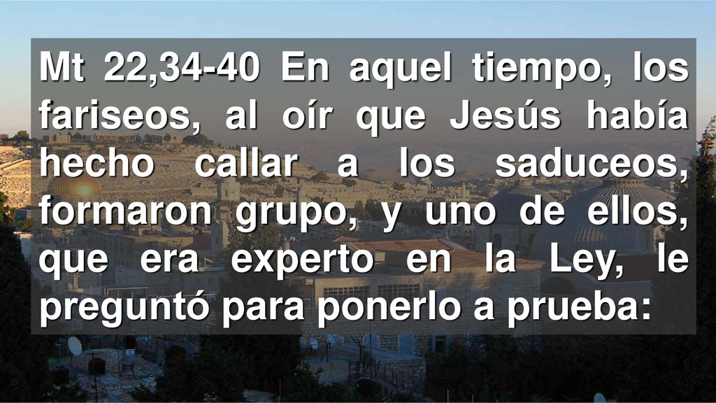 Mt 22,34-40 En aquel tiempo, los fariseos, al oír que Jesús había hecho callar a los saduceos, formaron grupo, y uno de ellos, que era experto en la Ley, le preguntó para ponerlo a prueba: