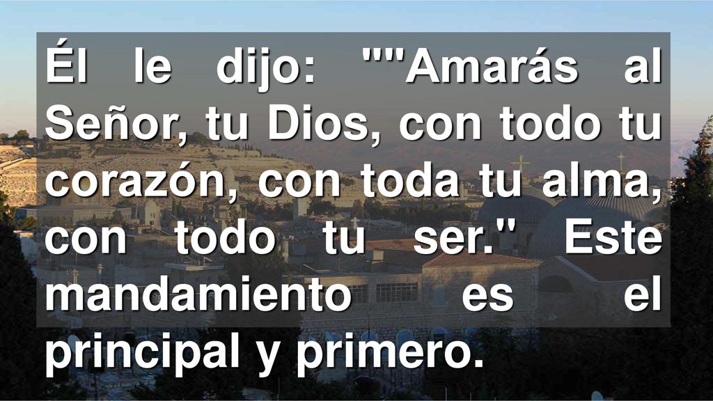 Él le dijo: Amarás al Señor, tu Dios, con todo tu corazón, con toda tu alma, con todo tu ser. Este mandamiento es el principal y primero.