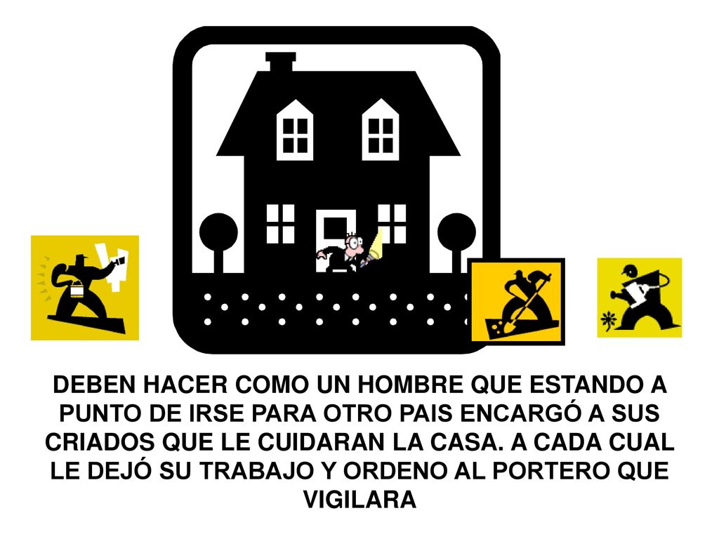 DEBEN HACER COMO UN HOMBRE QUE ESTANDO A PUNTO DE IRSE PARA OTRO PAIS ENCARGÓ A SUS CRIADOS QUE LE CUIDARAN LA CASA. A CADA CUAL LE DEJÓ SU TRABAJO Y ORDENO AL PORTERO QUE VIGILARA