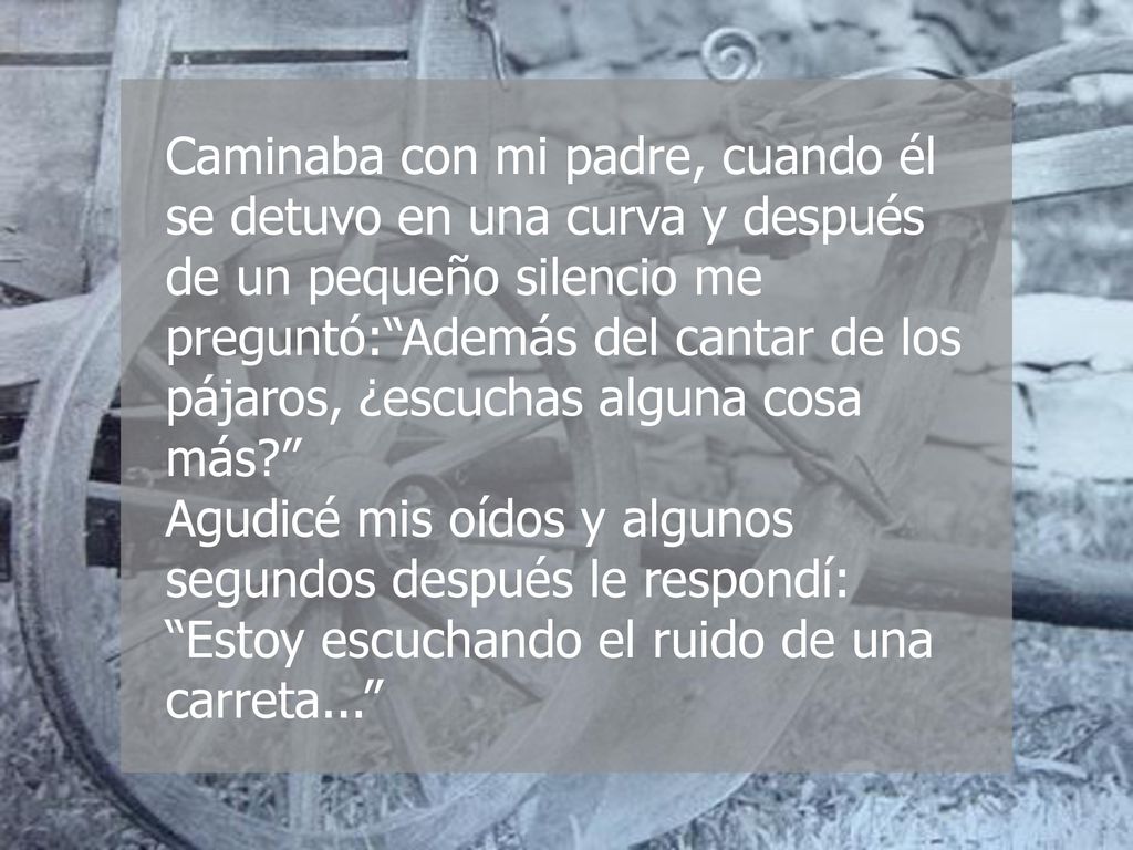 Caminaba con mi padre, cuando él se detuvo en una curva y después de un pequeño silencio me preguntó: Además del cantar de los pájaros, ¿escuchas alguna cosa más Agudicé mis oídos y algunos segundos después le respondí: Estoy escuchando el ruido de una carreta...